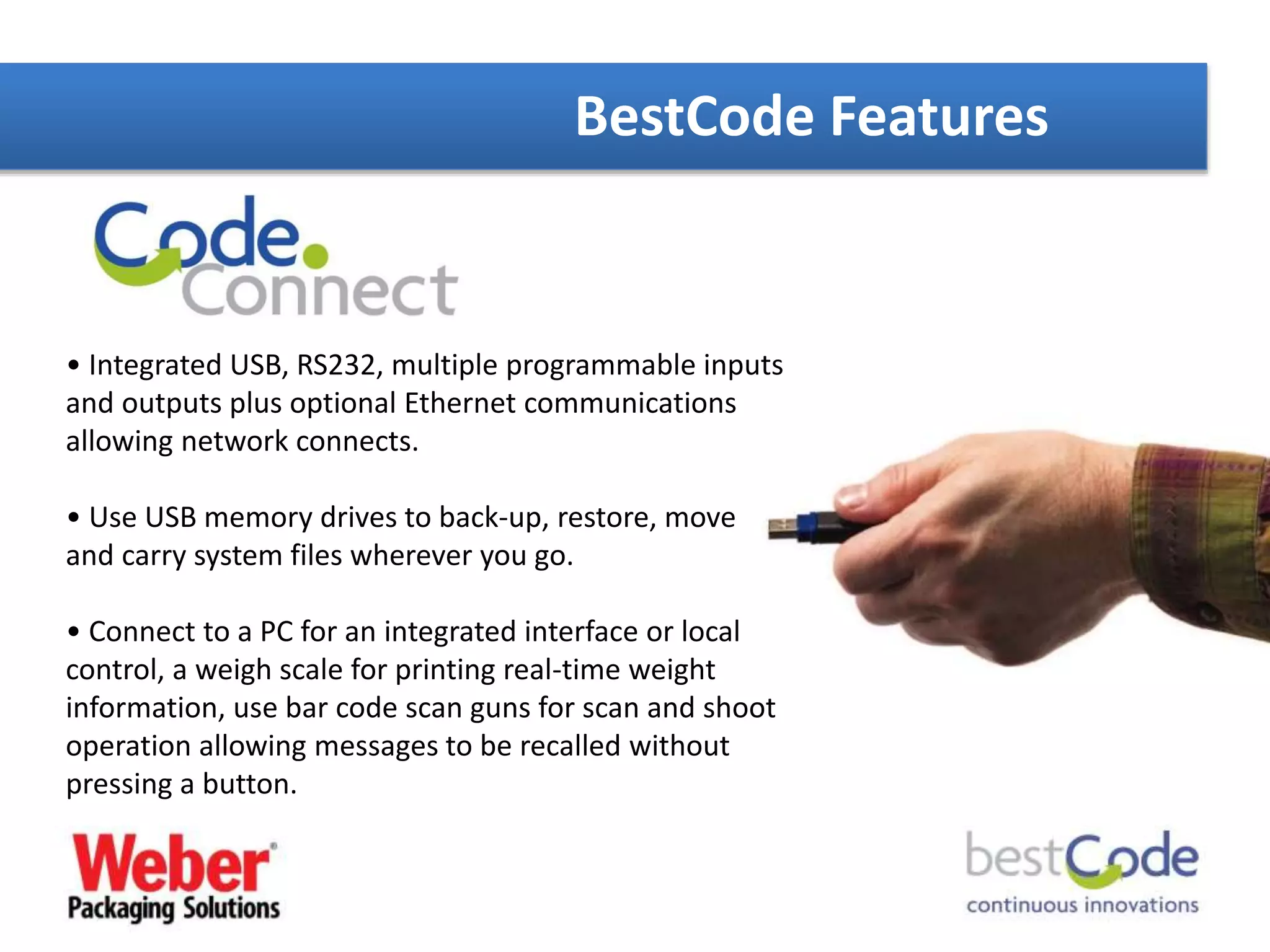 BestCode Features
• Integrated USB, RS232, multiple programmable inputs
and outputs plus optional Ethernet communications
allowing network connects.
• Use USB memory drives to back-up, restore, move
and carry system files wherever you go.
• Connect to a PC for an integrated interface or local
control, a weigh scale for printing real-time weight
information, use bar code scan guns for scan and shoot
operation allowing messages to be recalled without
pressing a button.
 