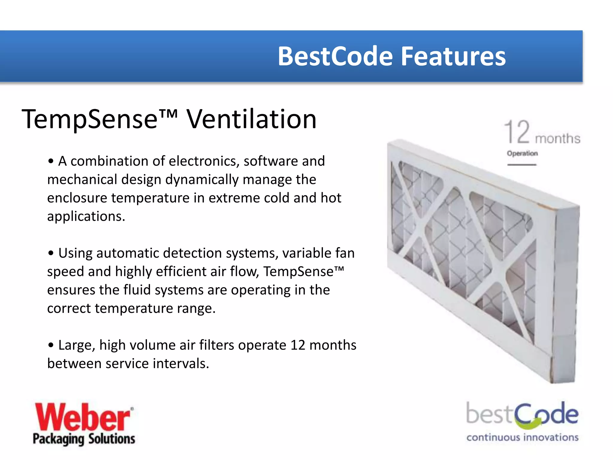 BestCode Features
TempSense™ Ventilation
• A combination of electronics, software and
mechanical design dynamically manage the
enclosure temperature in extreme cold and hot
applications.
• Using automatic detection systems, variable fan
speed and highly efficient air flow, TempSense™
ensures the fluid systems are operating in the
correct temperature range.
• Large, high volume air filters operate 12 months
between service intervals.
 