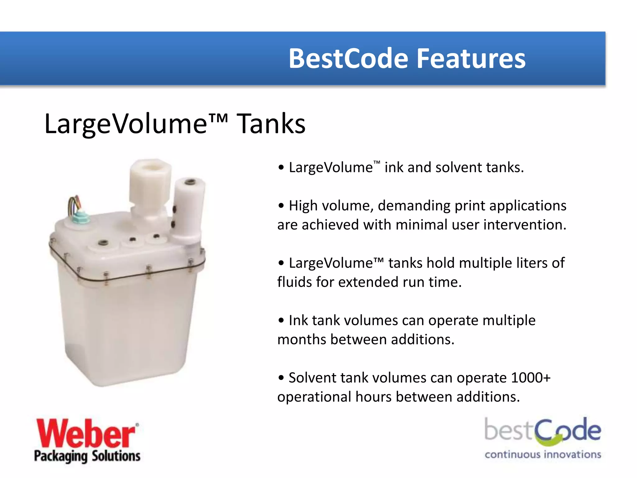 BestCode Features
LargeVolume™ Tanks
• LargeVolume™ ink and solvent tanks.
• High volume, demanding print applications
are achieved with minimal user intervention.
• LargeVolume™ tanks hold multiple liters of
fluids for extended run time.
• Ink tank volumes can operate multiple
months between additions.
• Solvent tank volumes can operate 1000+
operational hours between additions.
 