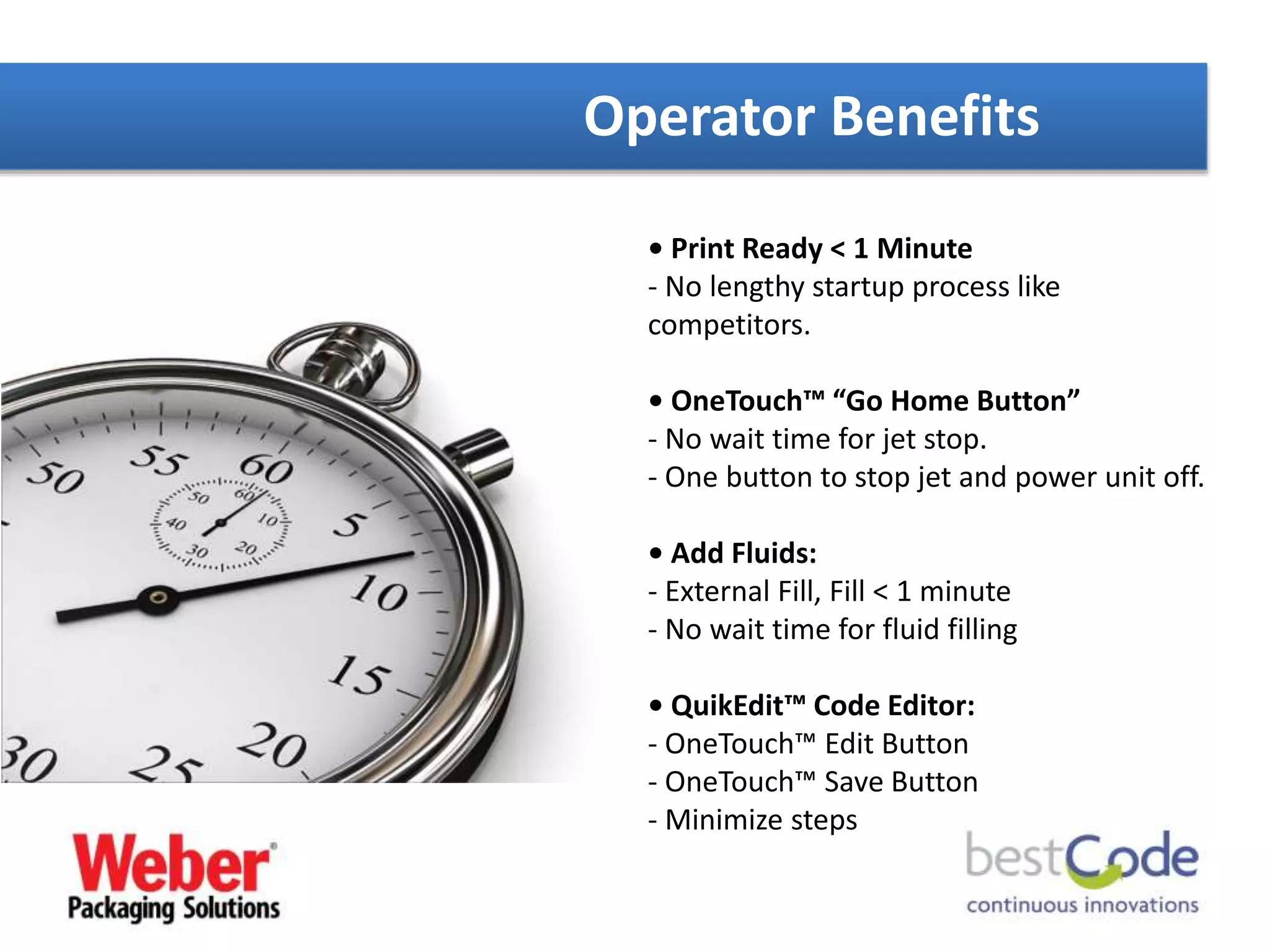 • Print Ready < 1 Minute
- No lengthy startup process like
competitors.
• OneTouch™ “Go Home Button”
- No wait time for jet stop.
- One button to stop jet and power unit off.
• Add Fluids:
- External Fill, Fill < 1 minute
- No wait time for fluid filling
• QuikEdit™ Code Editor:
- OneTouch™ Edit Button
- OneTouch™ Save Button
- Minimize steps
Operator Benefits
 