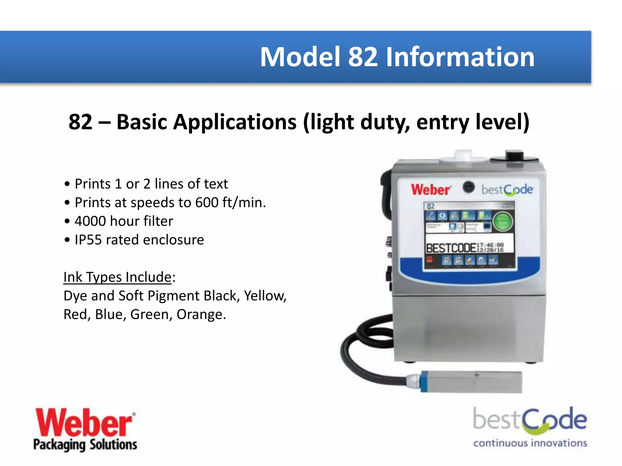 82 – Basic Applications (light duty, entry level)
• Prints 1 or 2 lines of text
• Prints at speeds to 600 ft/min.
• 4000 hour filter
• IP55 rated enclosure
Ink Types Include:
Dye and Soft Pigment Black, Yellow,
Red, Blue, Green, Orange.
Model 82 Information
 