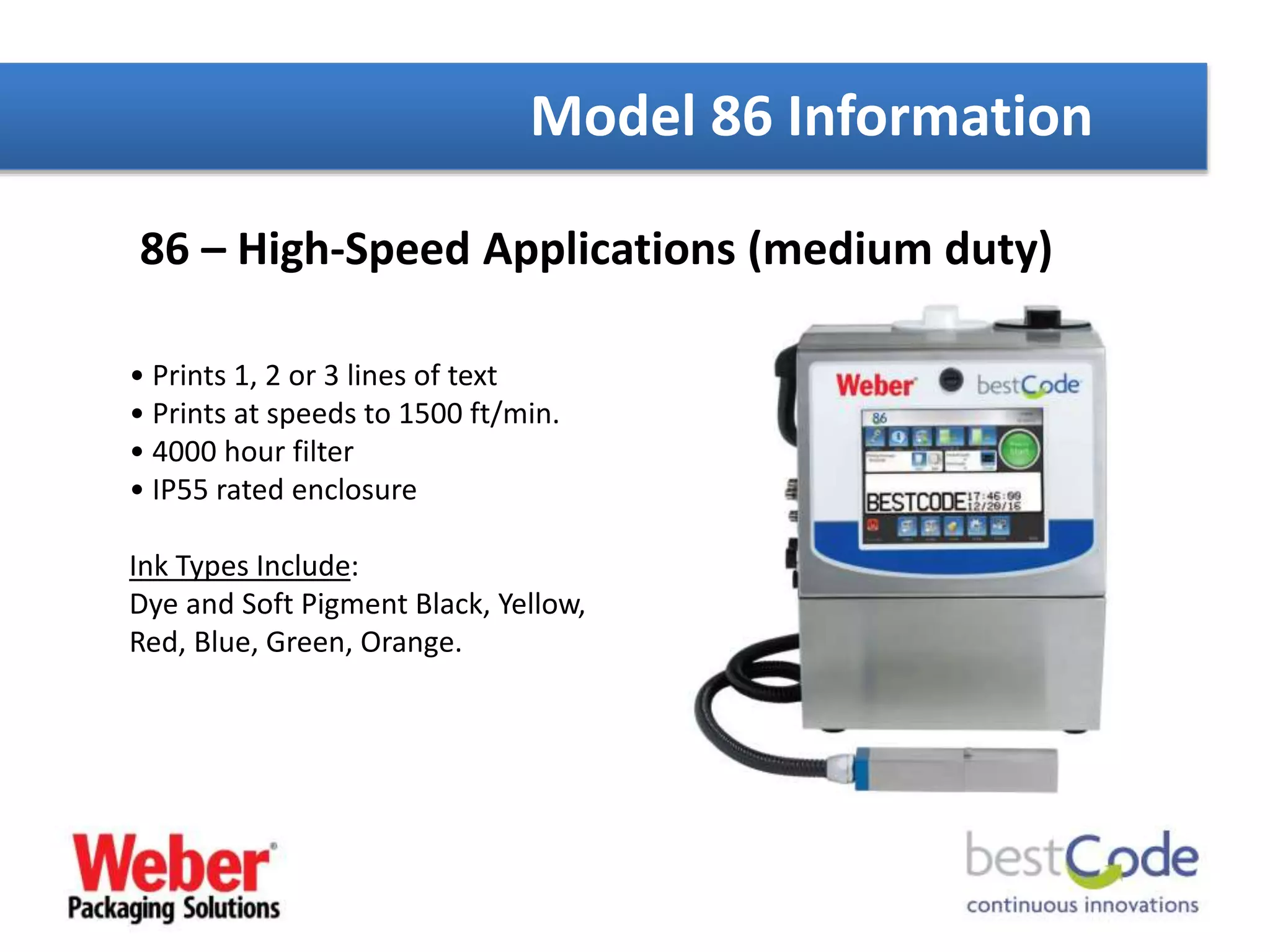 86 – High-Speed Applications (medium duty)
• Prints 1, 2 or 3 lines of text
• Prints at speeds to 1500 ft/min.
• 4000 hour filter
• IP55 rated enclosure
Ink Types Include:
Dye and Soft Pigment Black, Yellow,
Red, Blue, Green, Orange.
Model 86 Information
 