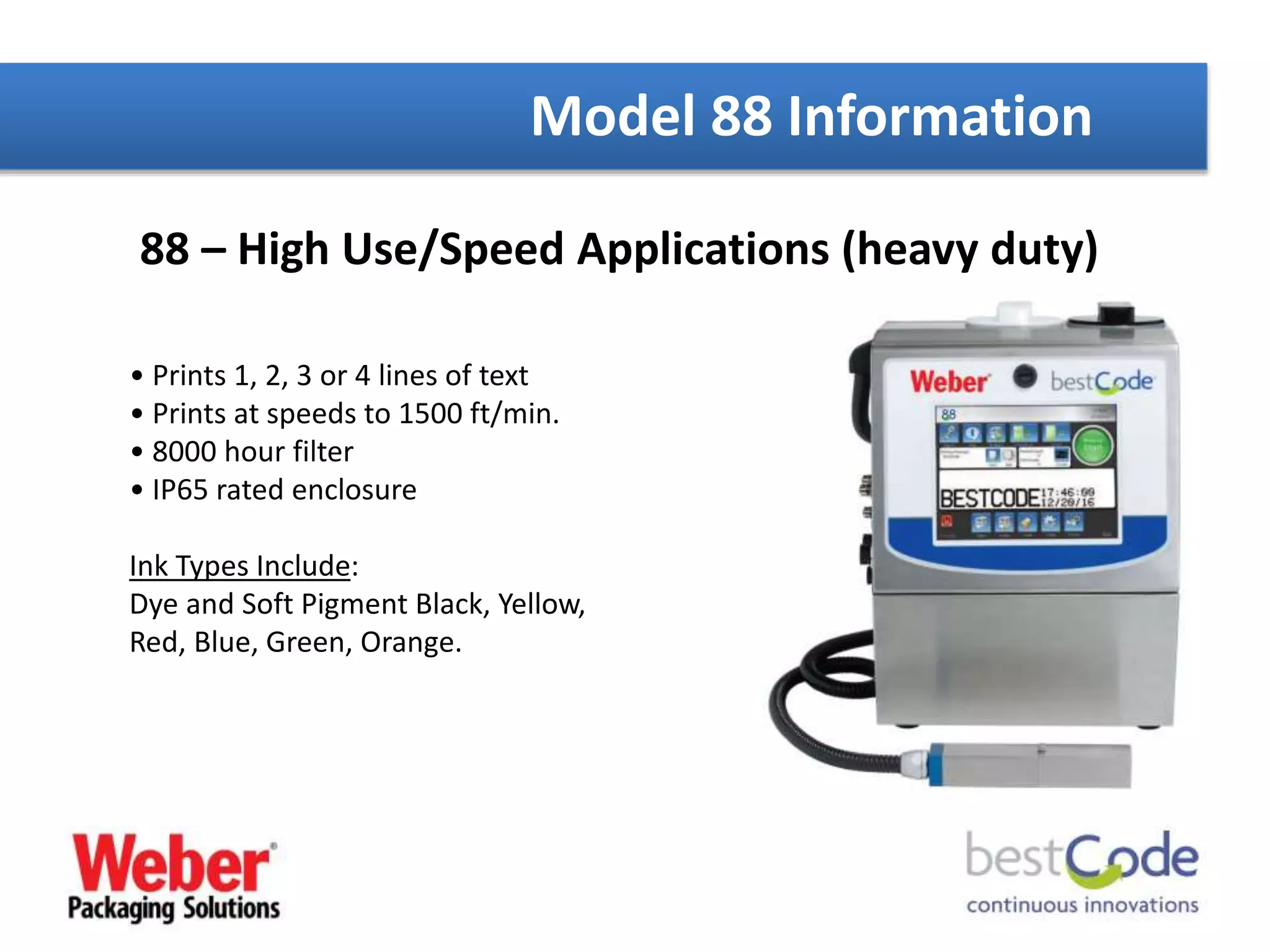 88 – High Use/Speed Applications (heavy duty)
• Prints 1, 2, 3 or 4 lines of text
• Prints at speeds to 1500 ft/min.
• 8000 hour filter
• IP65 rated enclosure
Ink Types Include:
Dye and Soft Pigment Black, Yellow,
Red, Blue, Green, Orange.
Model 88 Information
 
