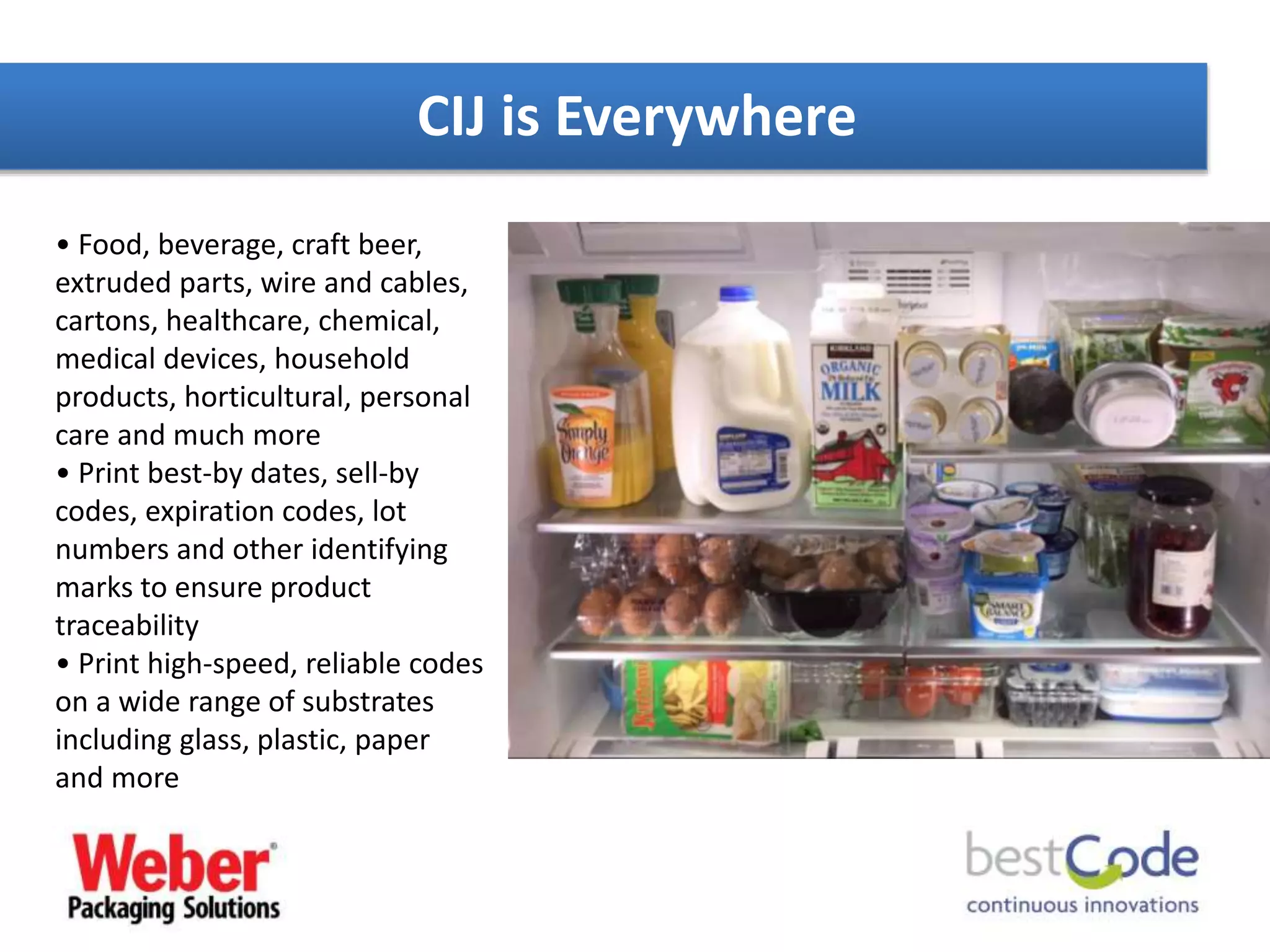 CIJ is Everywhere
• Food, beverage, craft beer,
extruded parts, wire and cables,
cartons, healthcare, chemical,
medical devices, household
products, horticultural, personal
care and much more
• Print best-by dates, sell-by
codes, expiration codes, lot
numbers and other identifying
marks to ensure product
traceability
• Print high-speed, reliable codes
on a wide range of substrates
including glass, plastic, paper
and more
 