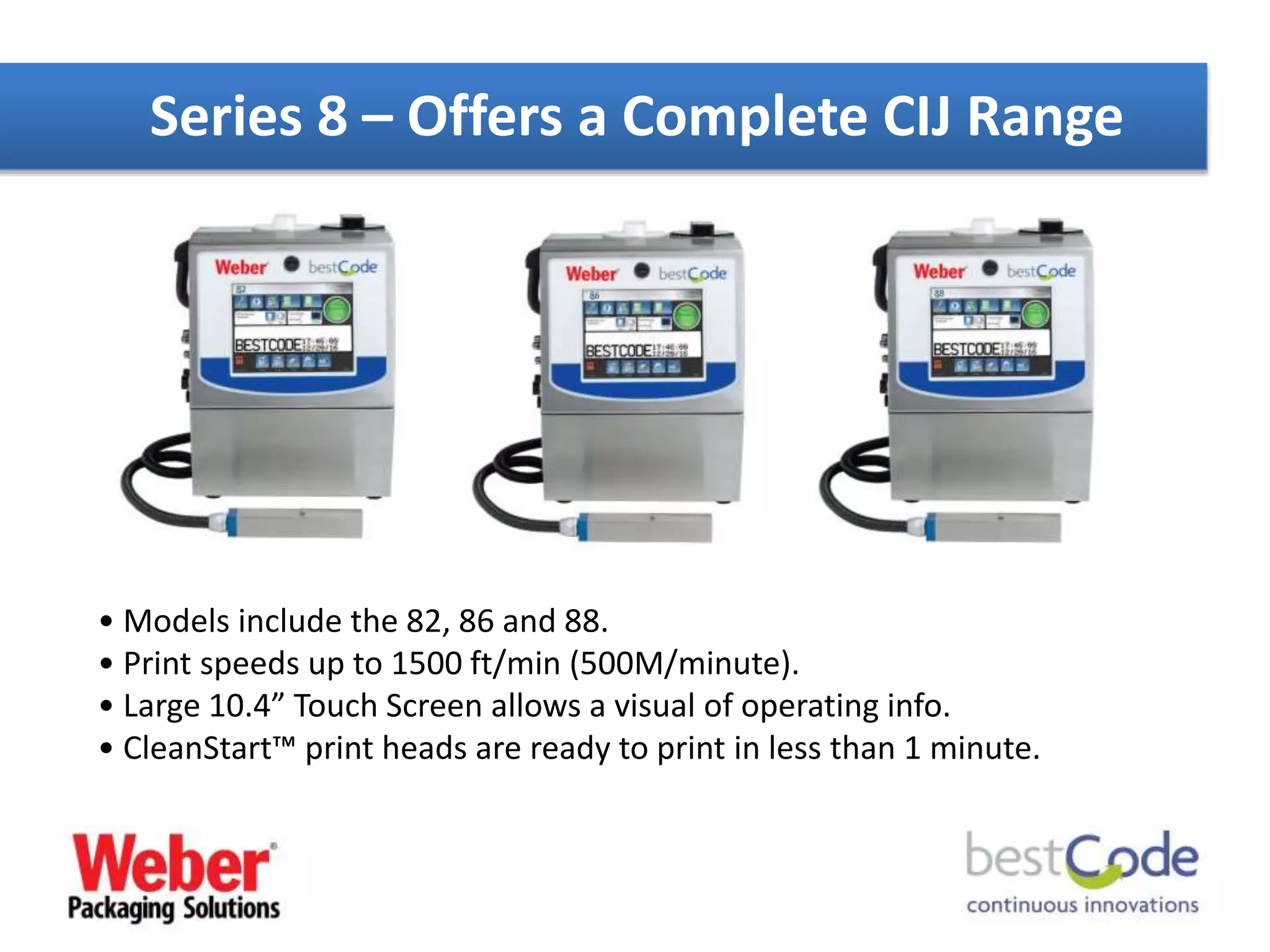 Series 8 – Offers a Complete CIJ Range
• Models include the 82, 86 and 88.
• Print speeds up to 1500 ft/min (500M/minute).
• Large 10.4” Touch Screen allows a visual of operating info.
• CleanStart™ print heads are ready to print in less than 1 minute.
 