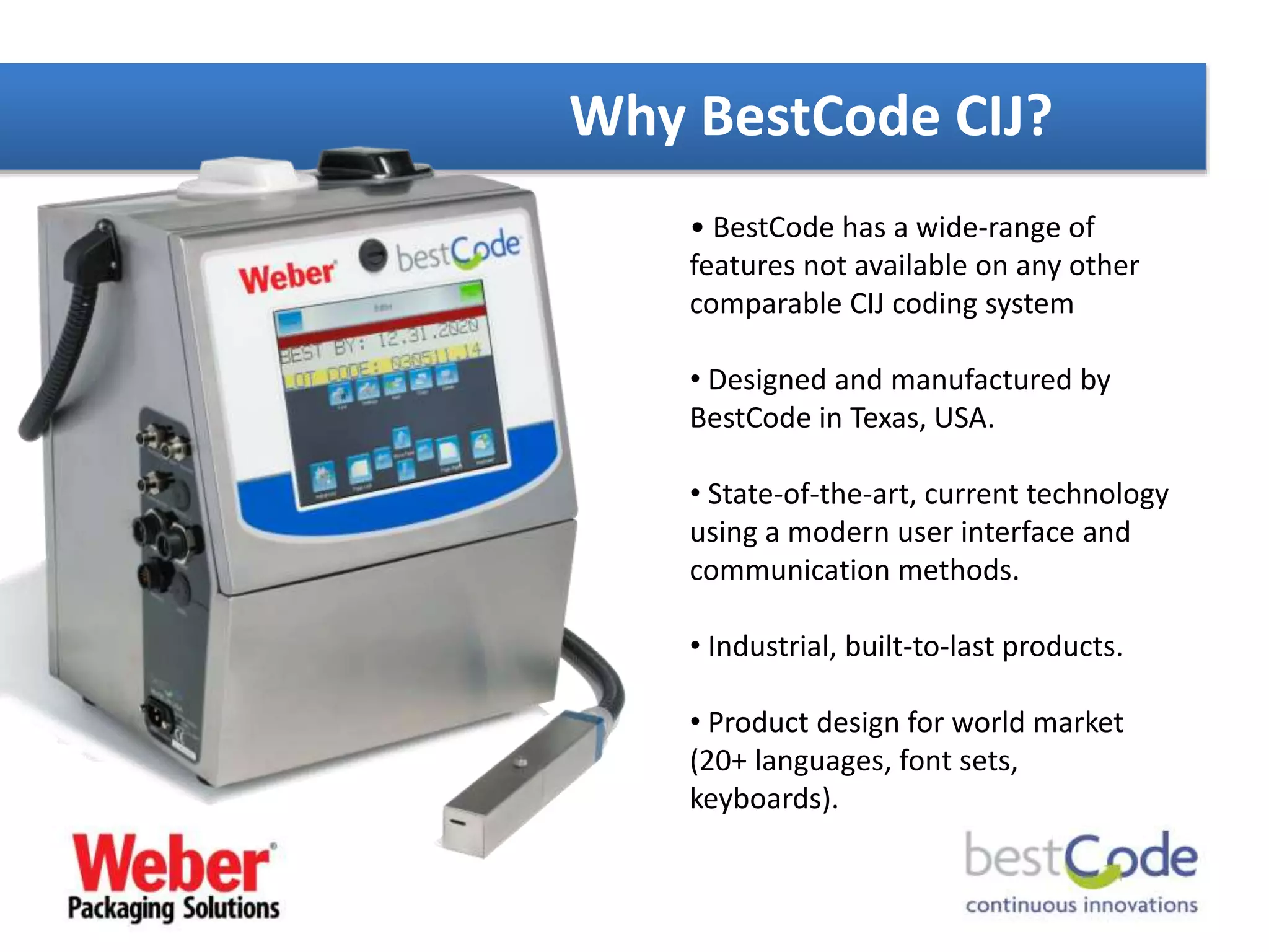 Why BestCode CIJ?
• BestCode has a wide-range of
features not available on any other
comparable CIJ coding system
• Designed and manufactured by
BestCode in Texas, USA.
• State-of-the-art, current technology
using a modern user interface and
communication methods.
• Industrial, built-to-last products.
• Product design for world market
(20+ languages, font sets,
keyboards).
 