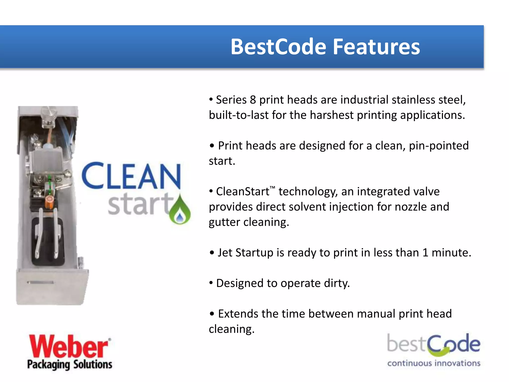 BestCode Features
• Series 8 print heads are industrial stainless steel,
built-to-last for the harshest printing applications.
• Print heads are designed for a clean, pin-pointed
start.
• CleanStart™ technology, an integrated valve
provides direct solvent injection for nozzle and
gutter cleaning.
• Jet Startup is ready to print in less than 1 minute.
• Designed to operate dirty.
• Extends the time between manual print head
cleaning.
 