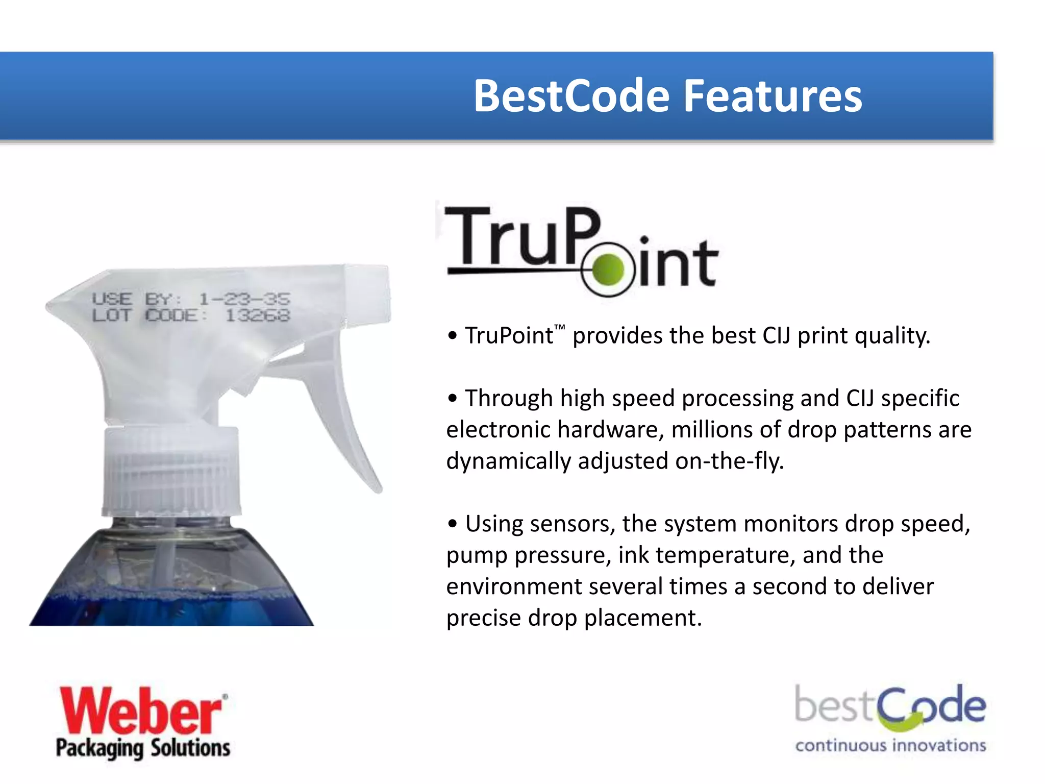 BestCode Features
• TruPoint™ provides the best CIJ print quality.
• Through high speed processing and CIJ specific
electronic hardware, millions of drop patterns are
dynamically adjusted on-the-fly.
• Using sensors, the system monitors drop speed,
pump pressure, ink temperature, and the
environment several times a second to deliver
precise drop placement.
 
