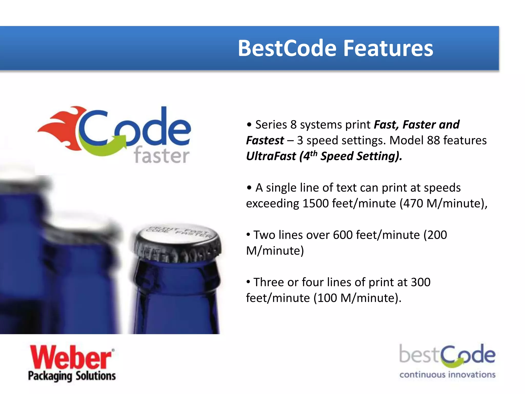 BestCode Features
• Series 8 systems print Fast, Faster and
Fastest – 3 speed settings. Model 88 features
UltraFast (4th Speed Setting).
• A single line of text can print at speeds
exceeding 1500 feet/minute (470 M/minute),
• Two lines over 600 feet/minute (200
M/minute)
• Three or four lines of print at 300
feet/minute (100 M/minute).
 