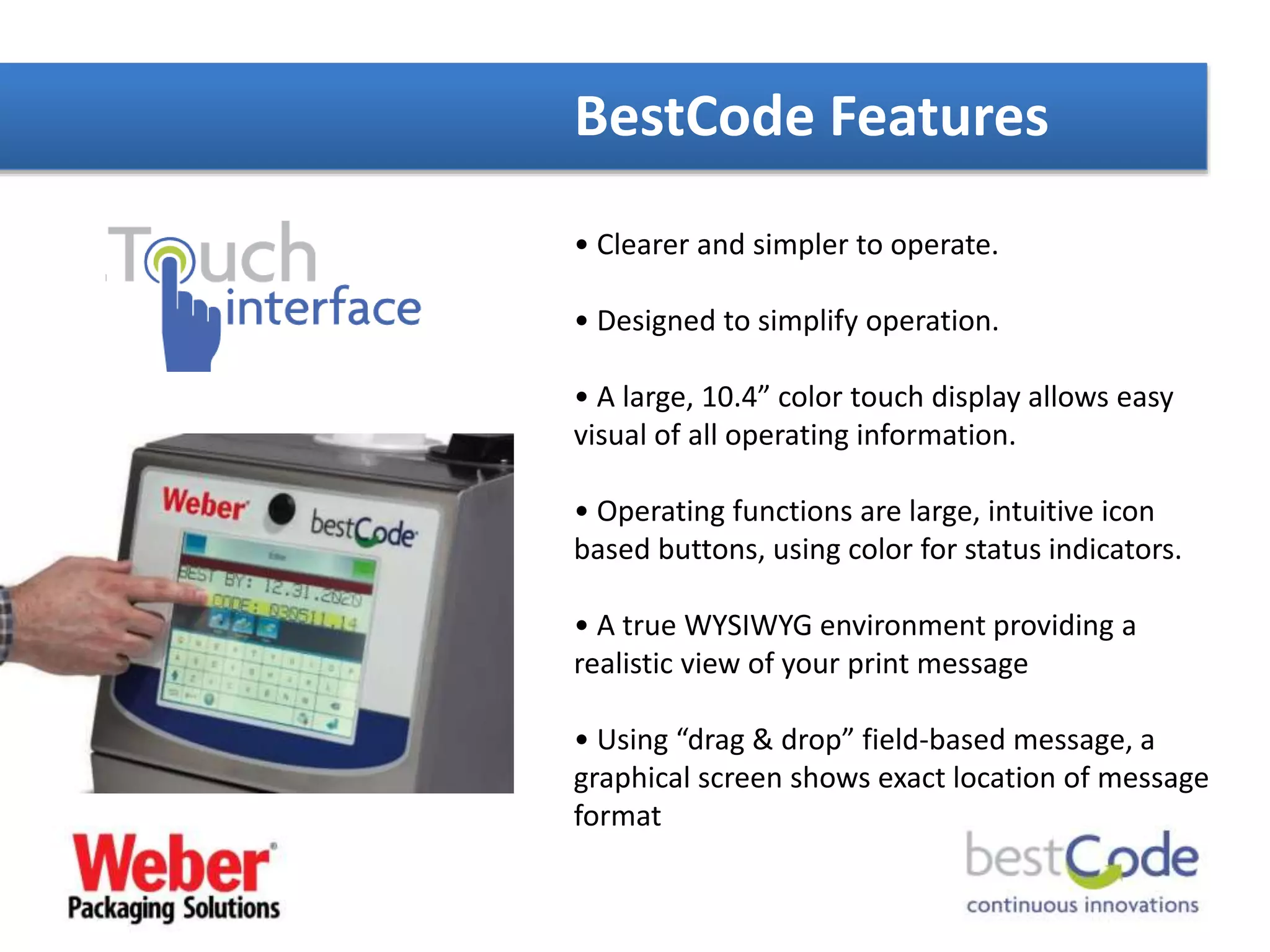 BestCode Features
• Clearer and simpler to operate.
• Designed to simplify operation.
• A large, 10.4” color touch display allows easy
visual of all operating information.
• Operating functions are large, intuitive icon
based buttons, using color for status indicators.
• A true WYSIWYG environment providing a
realistic view of your print message
• Using “drag & drop” field-based message, a
graphical screen shows exact location of message
format
 