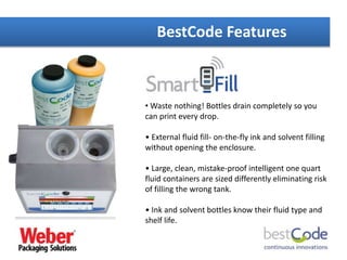 BestCode Features
• Waste nothing! Bottles drain completely so you
can print every drop.
• External fluid fill- on-the-fly ink and solvent filling
without opening the enclosure.
• Large, clean, mistake-proof intelligent one quart
fluid containers are sized differently eliminating risk
of filling the wrong tank.
• Ink and solvent bottles know their fluid type and
shelf life.
 