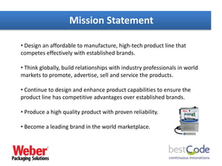 • Design an affordable to manufacture, high-tech product line that
competes effectively with established brands.
• Think globally, build relationships with industry professionals in world
markets to promote, advertise, sell and service the products.
• Continue to design and enhance product capabilities to ensure the
product line has competitive advantages over established brands.
• Produce a high quality product with proven reliability.
• Become a leading brand in the world marketplace.
Mission Statement
 