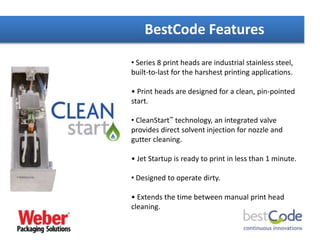 BestCode Features
• Series 8 print heads are industrial stainless steel,
built-to-last for the harshest printing applications.
• Print heads are designed for a clean, pin-pointed
start.
• CleanStart™ technology, an integrated valve
provides direct solvent injection for nozzle and
gutter cleaning.
• Jet Startup is ready to print in less than 1 minute.
• Designed to operate dirty.
• Extends the time between manual print head
cleaning.
 