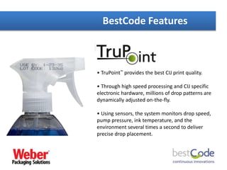 BestCode Features
• TruPoint™ provides the best CIJ print quality.
• Through high speed processing and CIJ specific
electronic hardware, millions of drop patterns are
dynamically adjusted on-the-fly.
• Using sensors, the system monitors drop speed,
pump pressure, ink temperature, and the
environment several times a second to deliver
precise drop placement.
 
