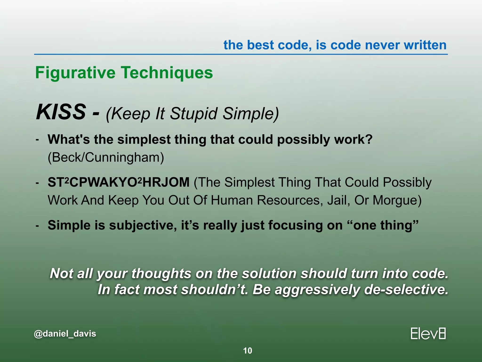 the best code, is code never written
@daniel_davis
Not all your thoughts on the solution should turn into code.
In fact most shouldn’t. Be aggressively de-selective.
KISS - (Keep It Stupid Simple)
- What's the simplest thing that could possibly work?  
(Beck/Cunningham)
- ST2CPWAKYO2HRJOM (The Simplest Thing That Could Possibly
Work And Keep You Out Of Human Resources, Jail, Or Morgue)
- Simple is subjective, it’s really just focusing on “one thing”
Figurative Techniques
10
 