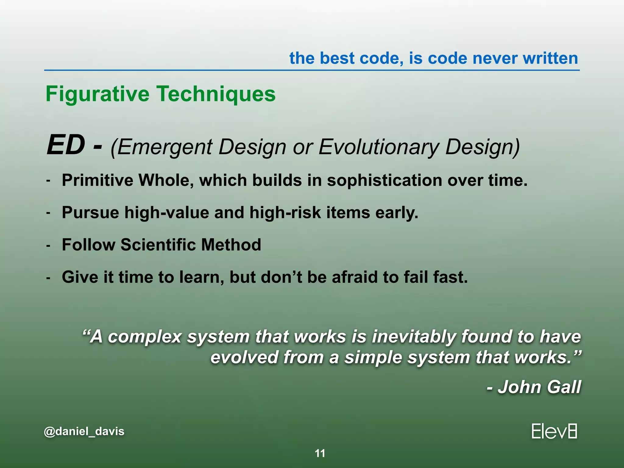 the best code, is code never written
@daniel_davis
“A complex system that works is inevitably found to have
evolved from a simple system that works.”
- John Gall
ED - (Emergent Design or Evolutionary Design)
- Primitive Whole, which builds in sophistication over time.
- Pursue high-value and high-risk items early.
- Follow Scientific Method
- Give it time to learn, but don’t be afraid to fail fast.
Figurative Techniques
11
 