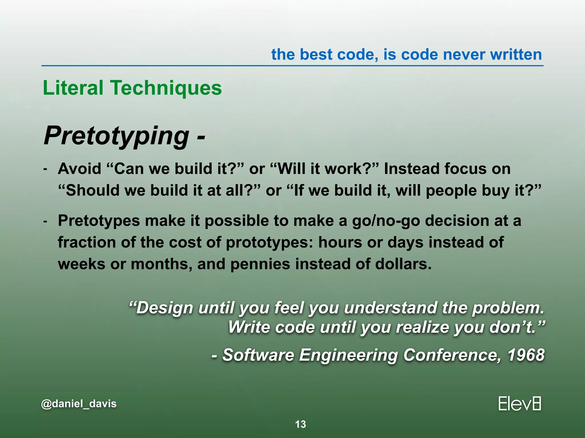 the best code, is code never written
@daniel_davis
Pretotyping -
- Avoid “Can we build it?” or “Will it work?” Instead focus on
“Should we build it at all?” or “If we build it, will people buy it?”
- Pretotypes make it possible to make a go/no-go decision at a
fraction of the cost of prototypes: hours or days instead of
weeks or months, and pennies instead of dollars.
Literal Techniques
13
“Design until you feel you understand the problem. 
Write code until you realize you don’t.”
- Software Engineering Conference, 1968
 