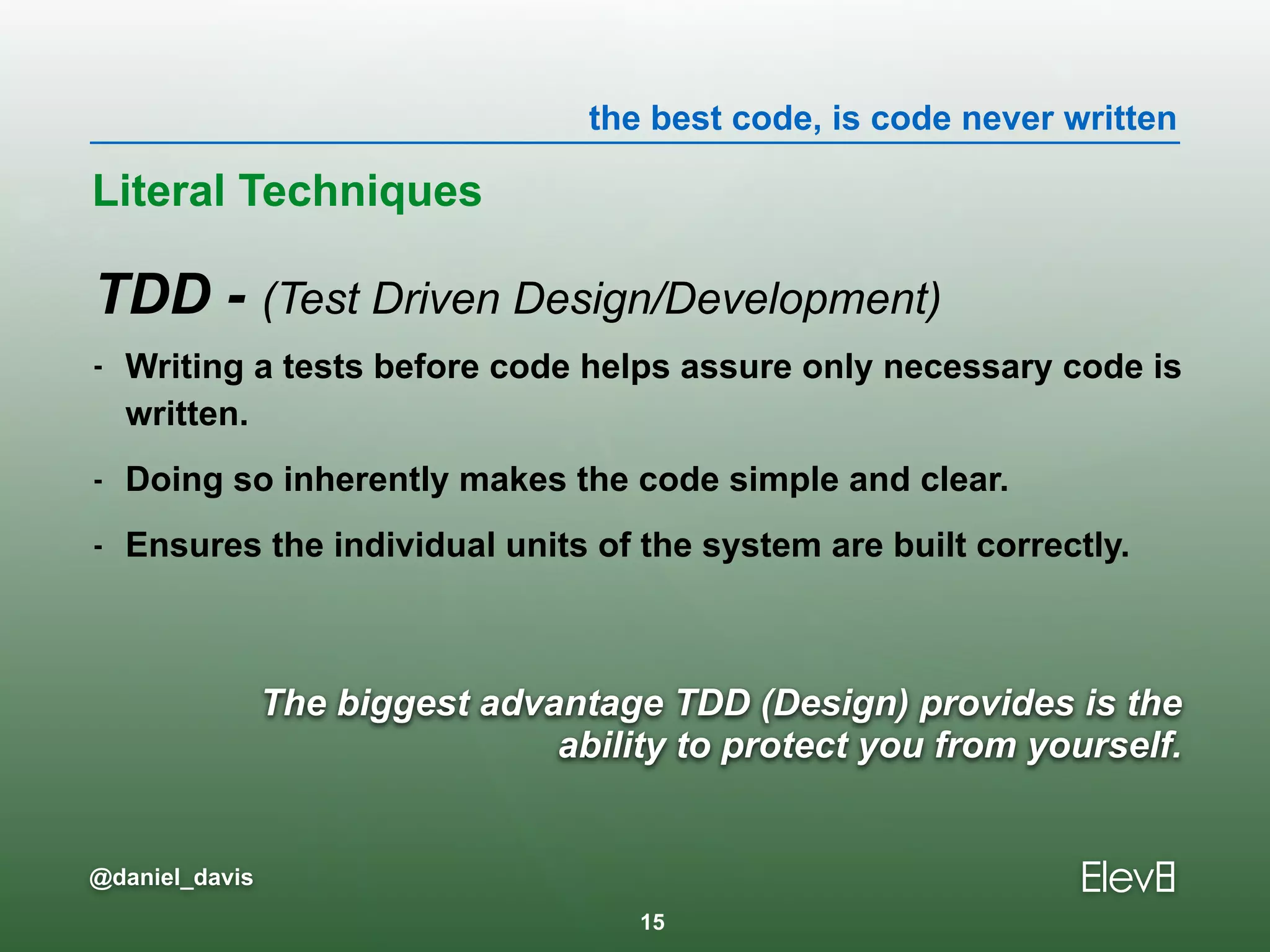 the best code, is code never written
@daniel_davis
The biggest advantage TDD (Design) provides is the  
ability to protect you from yourself.
TDD - (Test Driven Design/Development)
- Writing a tests before code helps assure only necessary code is
written.
- Doing so inherently makes the code simple and clear.
- Ensures the individual units of the system are built correctly.
Literal Techniques
15
 