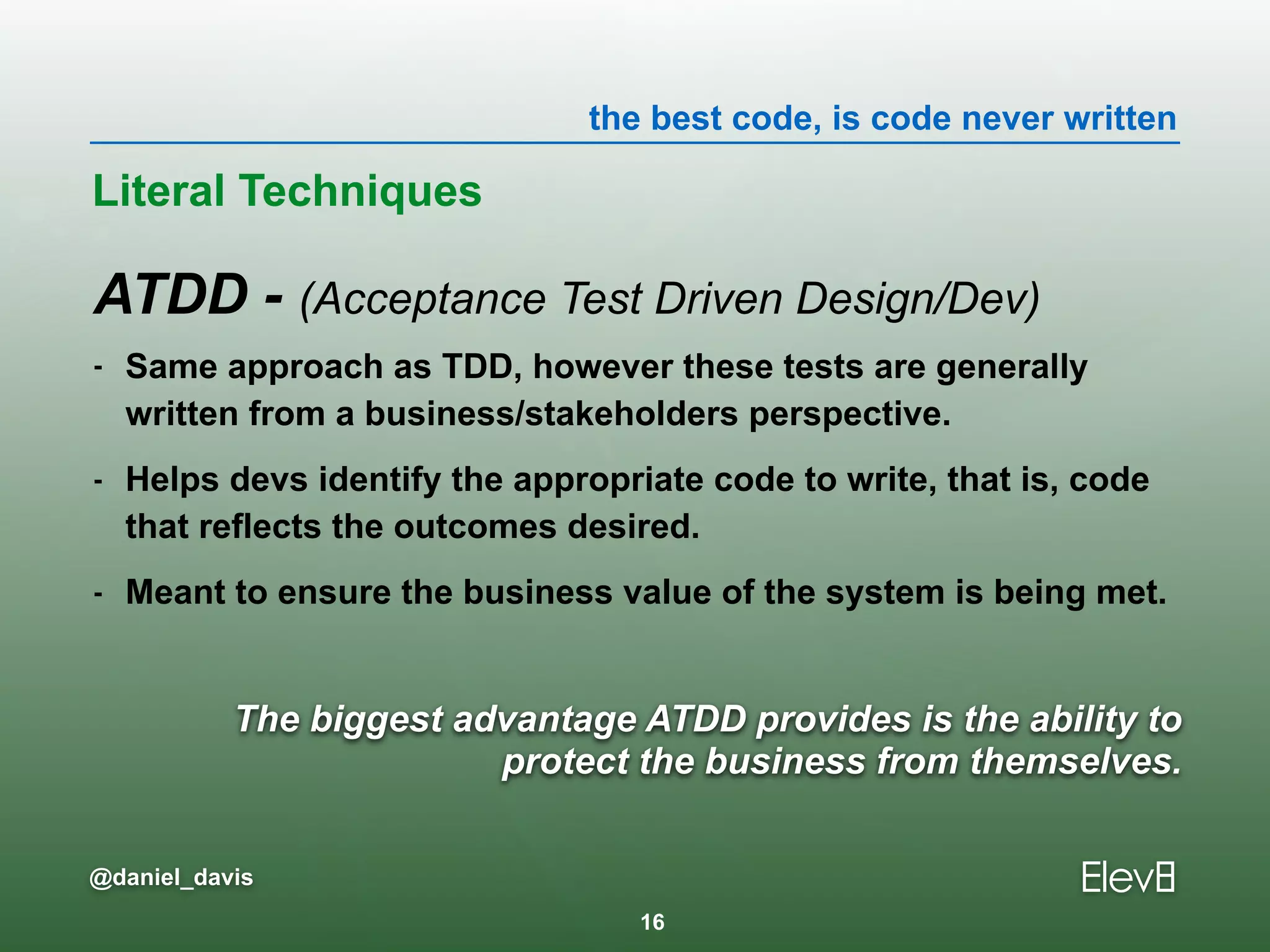 the best code, is code never written
@daniel_davis
The biggest advantage ATDD provides is the ability to
protect the business from themselves.
ATDD - (Acceptance Test Driven Design/Dev)
- Same approach as TDD, however these tests are generally
written from a business/stakeholders perspective.
- Helps devs identify the appropriate code to write, that is, code
that reflects the outcomes desired.
- Meant to ensure the business value of the system is being met.
Literal Techniques
16
 