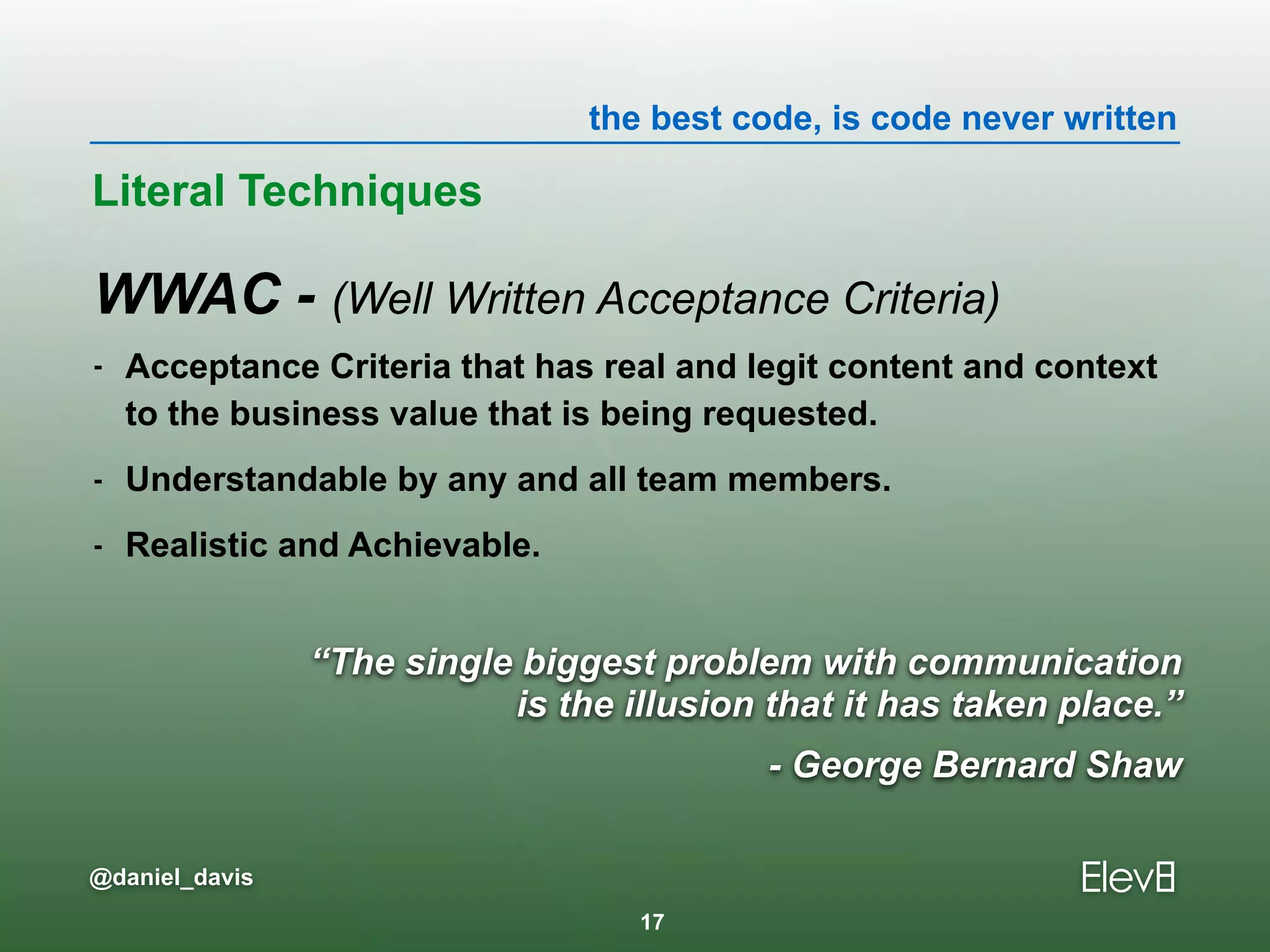 the best code, is code never written
@daniel_davis
“The single biggest problem with communication  
is the illusion that it has taken place.”
- George Bernard Shaw
WWAC - (Well Written Acceptance Criteria)
- Acceptance Criteria that has real and legit content and context
to the business value that is being requested.
- Understandable by any and all team members.
- Realistic and Achievable.
Literal Techniques
17
 