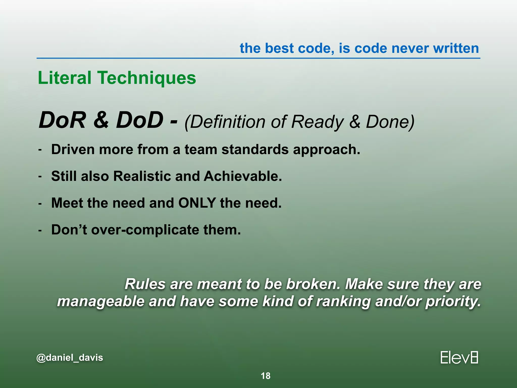 the best code, is code never written
@daniel_davis
Rules are meant to be broken. Make sure they are
manageable and have some kind of ranking and/or priority.
DoR & DoD - (Definition of Ready & Done)
- Driven more from a team standards approach.
- Still also Realistic and Achievable.
- Meet the need and ONLY the need.
- Don’t over-complicate them.
Literal Techniques
18
 