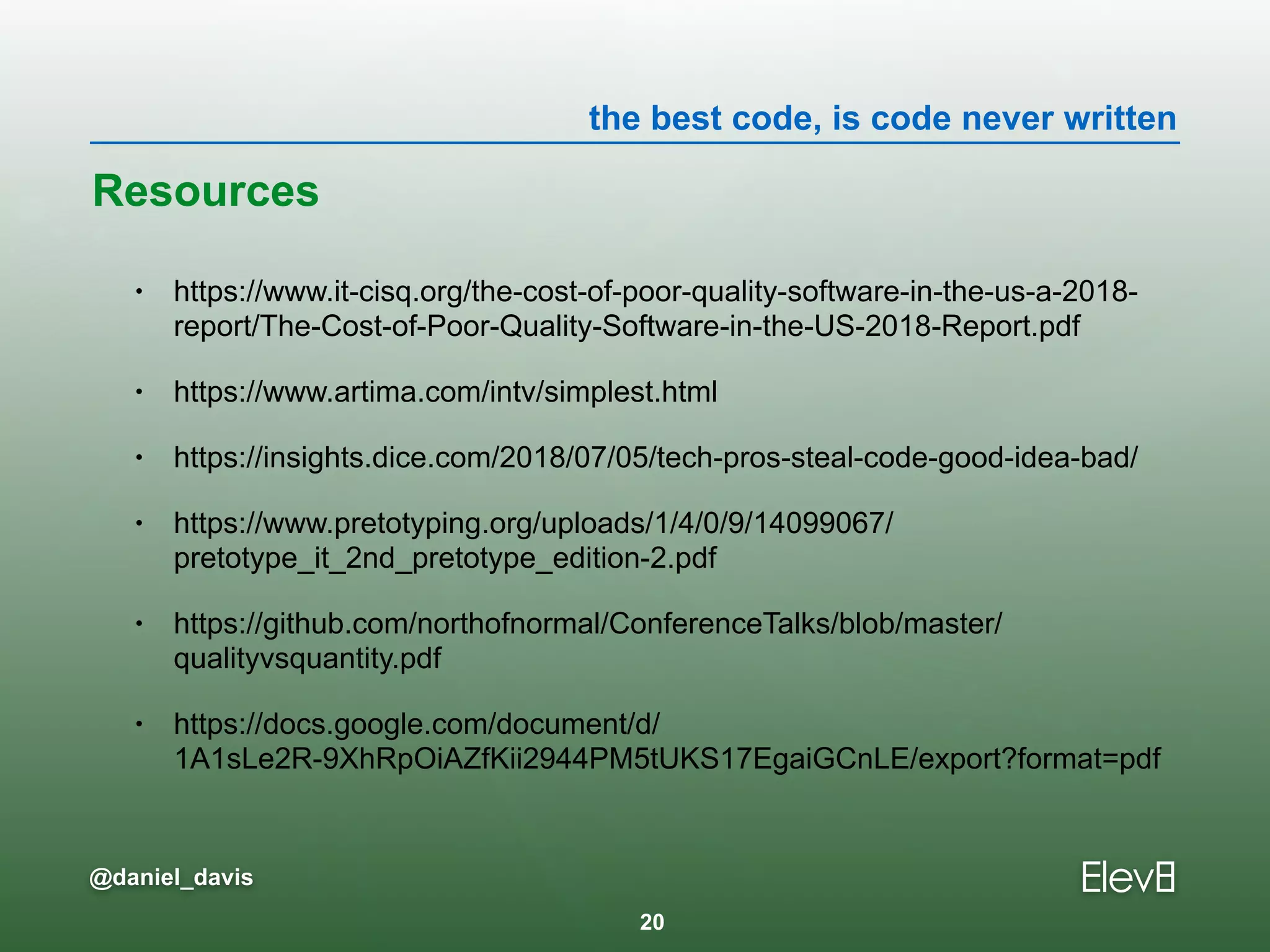 the best code, is code never written
@daniel_davis
Resources
• https://www.it-cisq.org/the-cost-of-poor-quality-software-in-the-us-a-2018-
report/The-Cost-of-Poor-Quality-Software-in-the-US-2018-Report.pdf
• https://www.artima.com/intv/simplest.html
• https://insights.dice.com/2018/07/05/tech-pros-steal-code-good-idea-bad/
• https://www.pretotyping.org/uploads/1/4/0/9/14099067/
pretotype_it_2nd_pretotype_edition-2.pdf
• https://github.com/northofnormal/ConferenceTalks/blob/master/
qualityvsquantity.pdf
• https://docs.google.com/document/d/
1A1sLe2R-9XhRpOiAZfKii2944PM5tUKS17EgaiGCnLE/export?format=pdf
20
 