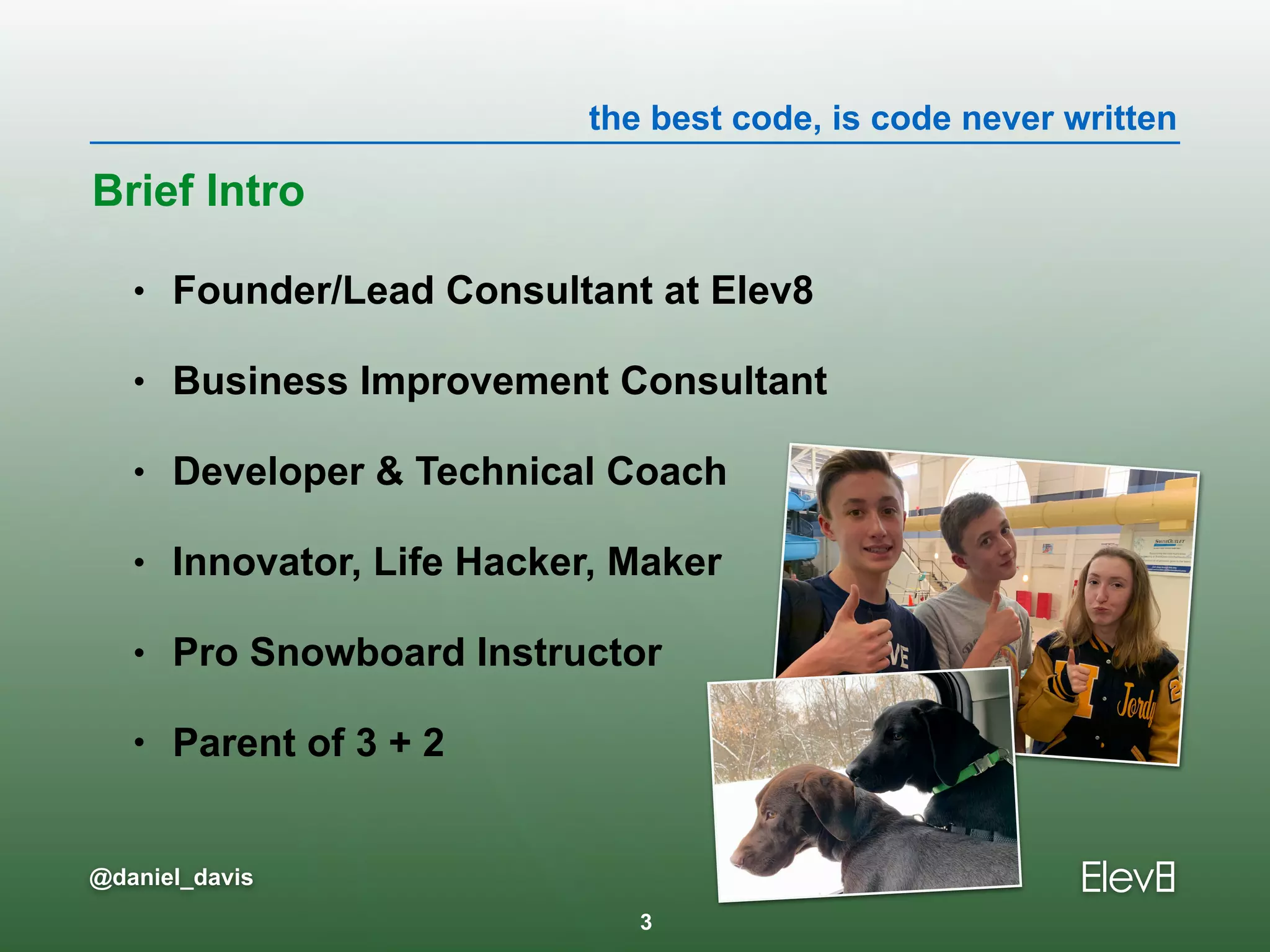 the best code, is code never written
@daniel_davis
• Founder/Lead Consultant at Elev8
• Business Improvement Consultant
• Developer & Technical Coach
• Innovator, Life Hacker, Maker
• Pro Snowboard Instructor
• Parent of 3 + 2
Brief Intro
3
 
