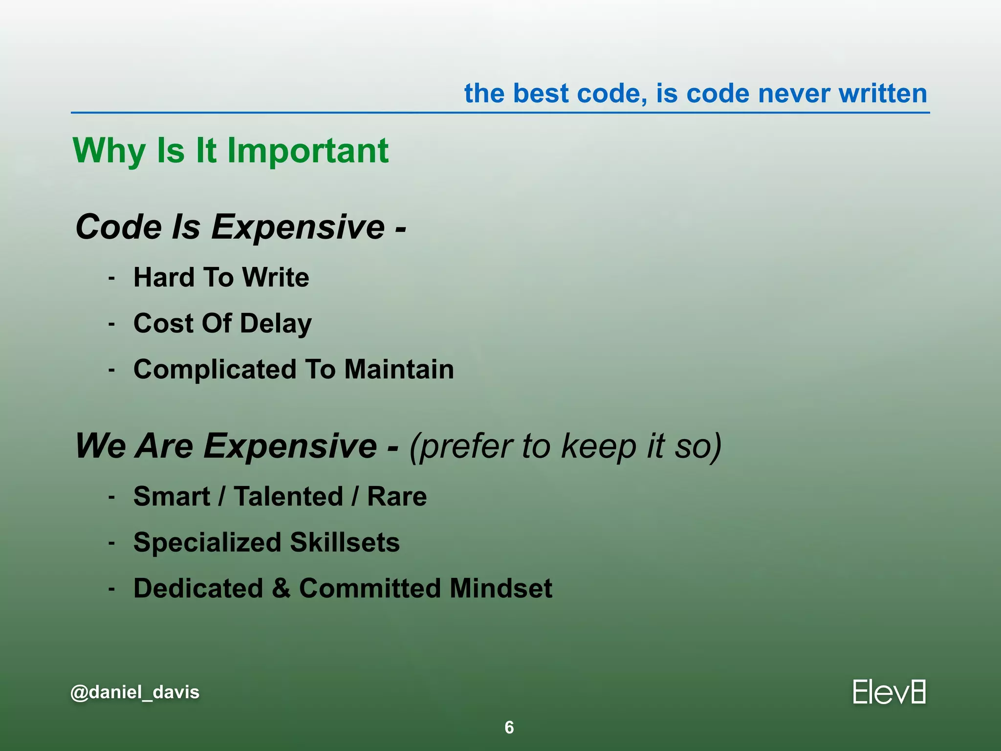the best code, is code never written
@daniel_davis
Code Is Expensive -
- Hard To Write
- Cost Of Delay
- Complicated To Maintain
We Are Expensive - (prefer to keep it so)
- Smart / Talented / Rare
- Specialized Skillsets
- Dedicated & Committed Mindset
Why Is It Important
6
 