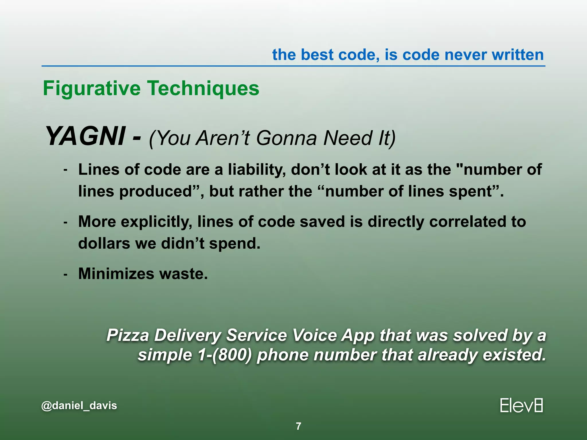 the best code, is code never written
@daniel_davis
Pizza Delivery Service Voice App that was solved by a
simple 1-(800) phone number that already existed.
YAGNI - (You Aren’t Gonna Need It)
- Lines of code are a liability, don’t look at it as the "number of
lines produced”, but rather the “number of lines spent”.
- More explicitly, lines of code saved is directly correlated to
dollars we didn’t spend.
- Minimizes waste.
Figurative Techniques
7
 