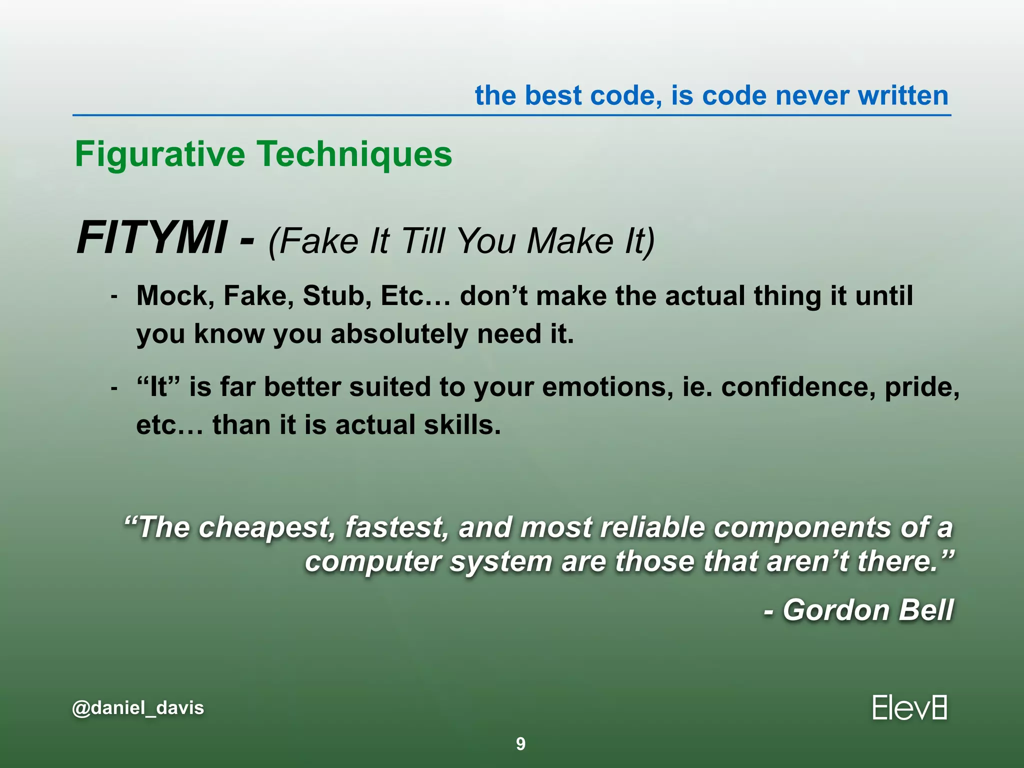 the best code, is code never written
@daniel_davis
FITYMI - (Fake It Till You Make It)
- Mock, Fake, Stub, Etc… don’t make the actual thing it until
you know you absolutely need it.
- “It” is far better suited to your emotions, ie. confidence, pride,
etc… than it is actual skills.
Figurative Techniques
9
“The cheapest, fastest, and most reliable components of a
computer system are those that aren’t there.”
- Gordon Bell
 
