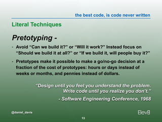 the best code, is code never written
@daniel_davis
Pretotyping -
- Avoid “Can we build it?” or “Will it work?” Instead focus on
“Should we build it at all?” or “If we build it, will people buy it?”
- Pretotypes make it possible to make a go/no-go decision at a
fraction of the cost of prototypes: hours or days instead of
weeks or months, and pennies instead of dollars.
Literal Techniques
13
“Design until you feel you understand the problem. 
Write code until you realize you don’t.”
- Software Engineering Conference, 1968
 