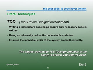 the best code, is code never written
@daniel_davis
The biggest advantage TDD (Design) provides is the  
ability to protect you from yourself.
TDD - (Test Driven Design/Development)
- Writing a tests before code helps assure only necessary code is
written.
- Doing so inherently makes the code simple and clear.
- Ensures the individual units of the system are built correctly.
Literal Techniques
15
 