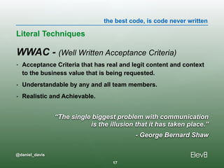 the best code, is code never written
@daniel_davis
“The single biggest problem with communication  
is the illusion that it has taken place.”
- George Bernard Shaw
WWAC - (Well Written Acceptance Criteria)
- Acceptance Criteria that has real and legit content and context
to the business value that is being requested.
- Understandable by any and all team members.
- Realistic and Achievable.
Literal Techniques
17
 