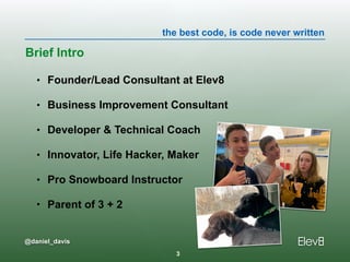 the best code, is code never written
@daniel_davis
• Founder/Lead Consultant at Elev8
• Business Improvement Consultant
• Developer & Technical Coach
• Innovator, Life Hacker, Maker
• Pro Snowboard Instructor
• Parent of 3 + 2
Brief Intro
3
 