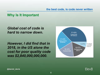 the best code, is code never written
@daniel_davis
Global cost of code is  
hard to narrow down.
However, I did find that in  
2018, in the US alone the  
cost for poor quality code  
was $2,840,000,000,000.
Why Is It Important
5
 