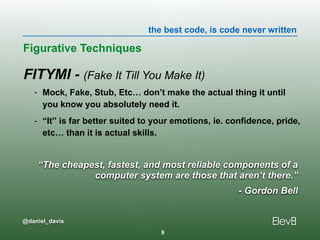 the best code, is code never written
@daniel_davis
FITYMI - (Fake It Till You Make It)
- Mock, Fake, Stub, Etc… don’t make the actual thing it until
you know you absolutely need it.
- “It” is far better suited to your emotions, ie. confidence, pride,
etc… than it is actual skills.
Figurative Techniques
9
“The cheapest, fastest, and most reliable components of a
computer system are those that aren’t there.”
- Gordon Bell
 