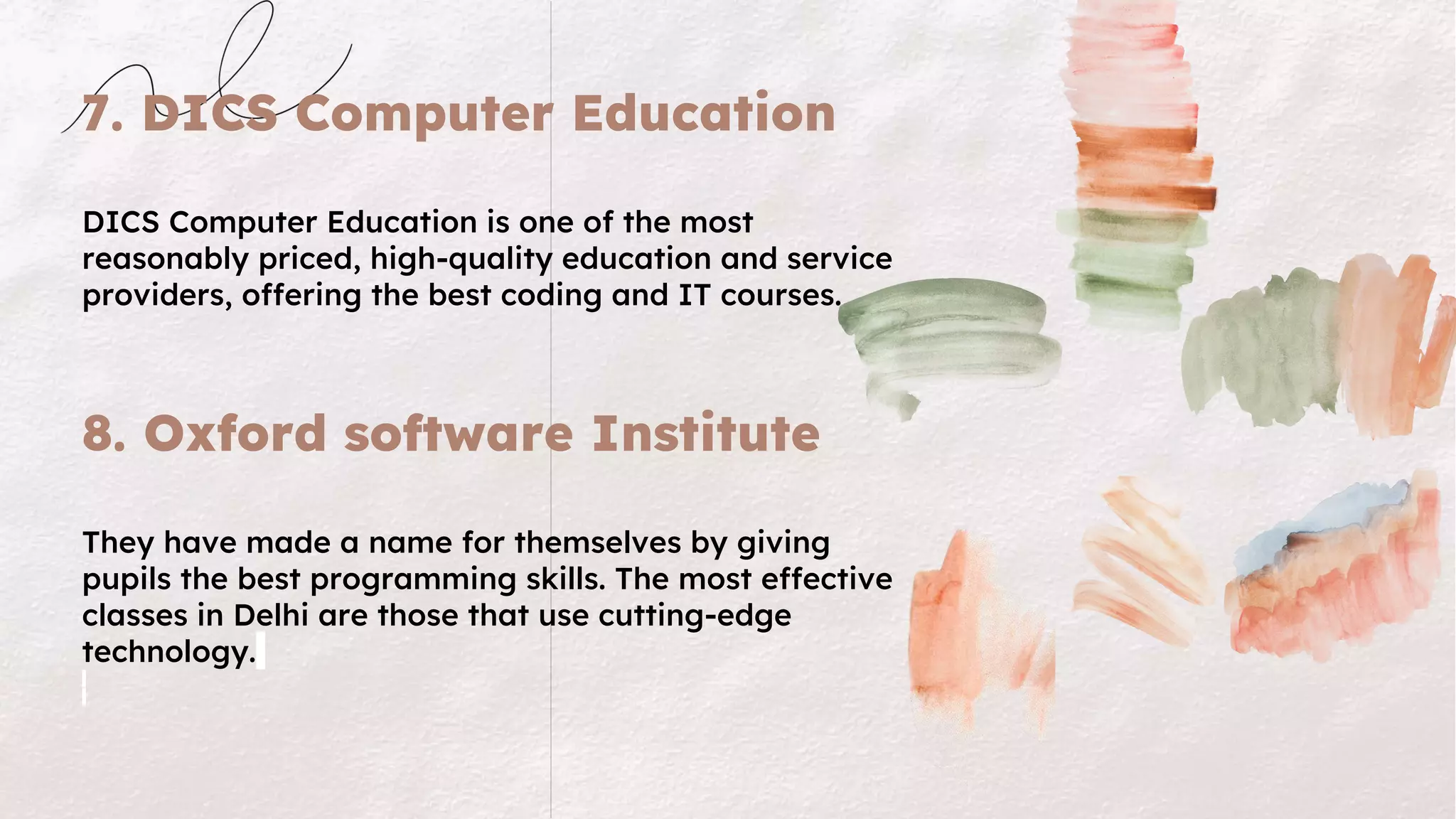 7. DICS Computer Education
DICS Computer Education is one of the most
reasonably priced, high-quality education and service
providers, offering the best coding and IT courses.
8. Oxford software Institute
They have made a name for themselves by giving
pupils the best programming skills. The most effective
classes in Delhi are those that use cutting-edge
technology.
 