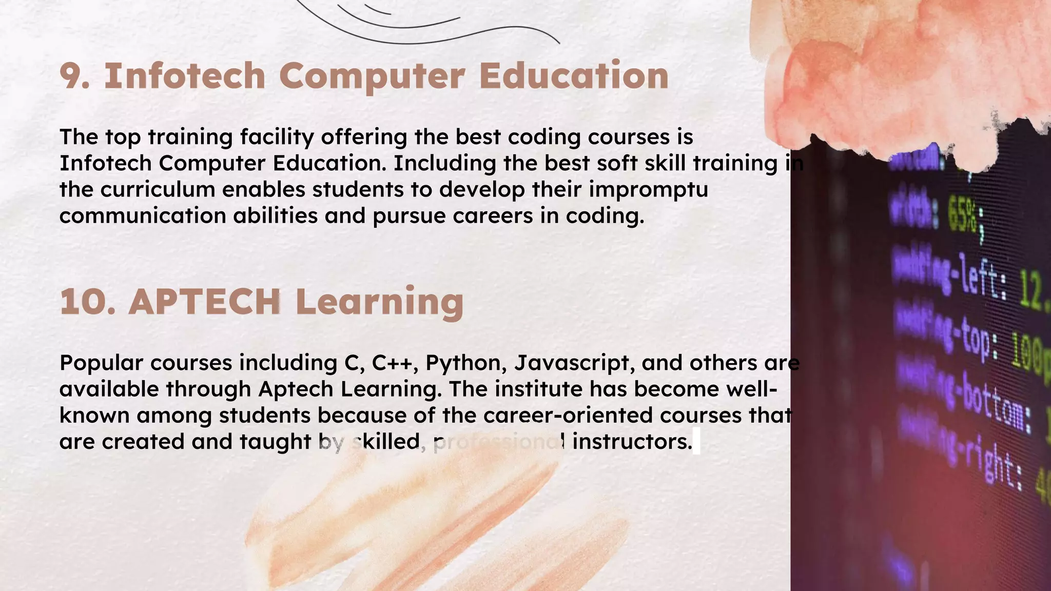 9. Infotech Computer Education
The top training facility offering the best coding courses is
Infotech Computer Education. Including the best soft skill training in
the curriculum enables students to develop their impromptu
communication abilities and pursue careers in coding.
10. APTECH Learning
Popular courses including C, C++, Python, Javascript, and others are
available through Aptech Learning. The institute has become well-
known among students because of the career-oriented courses that
are created and taught by skilled, professional instructors.
 