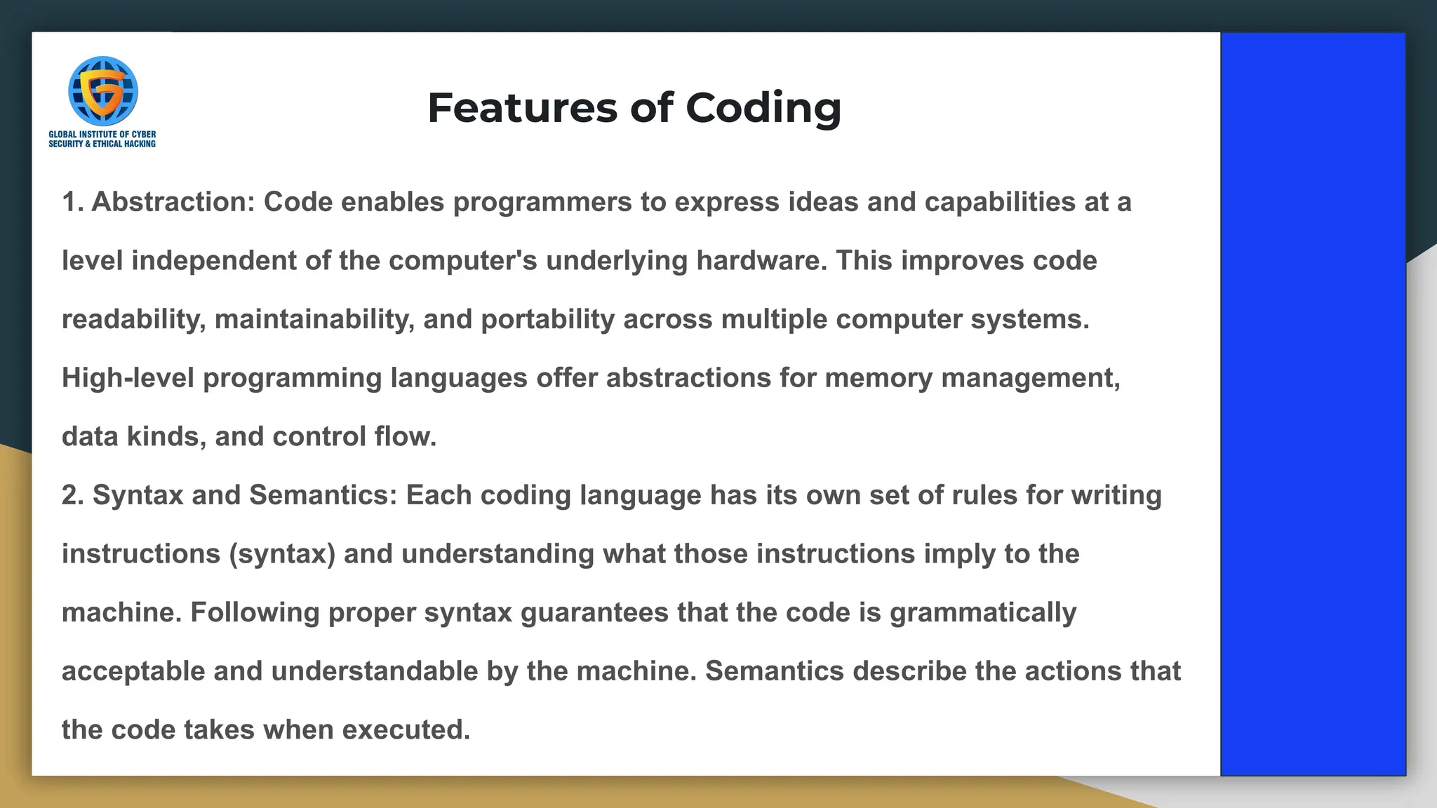 Features of Coding
1. Abstraction: Code enables programmers to express ideas and capabilities at a
level independent of the computer's underlying hardware. This improves code
readability, maintainability, and portability across multiple computer systems.
High-level programming languages offer abstractions for memory management,
data kinds, and control flow.
2. Syntax and Semantics: Each coding language has its own set of rules for writing
instructions (syntax) and understanding what those instructions imply to the
machine. Following proper syntax guarantees that the code is grammatically
acceptable and understandable by the machine. Semantics describe the actions that
the code takes when executed.
 