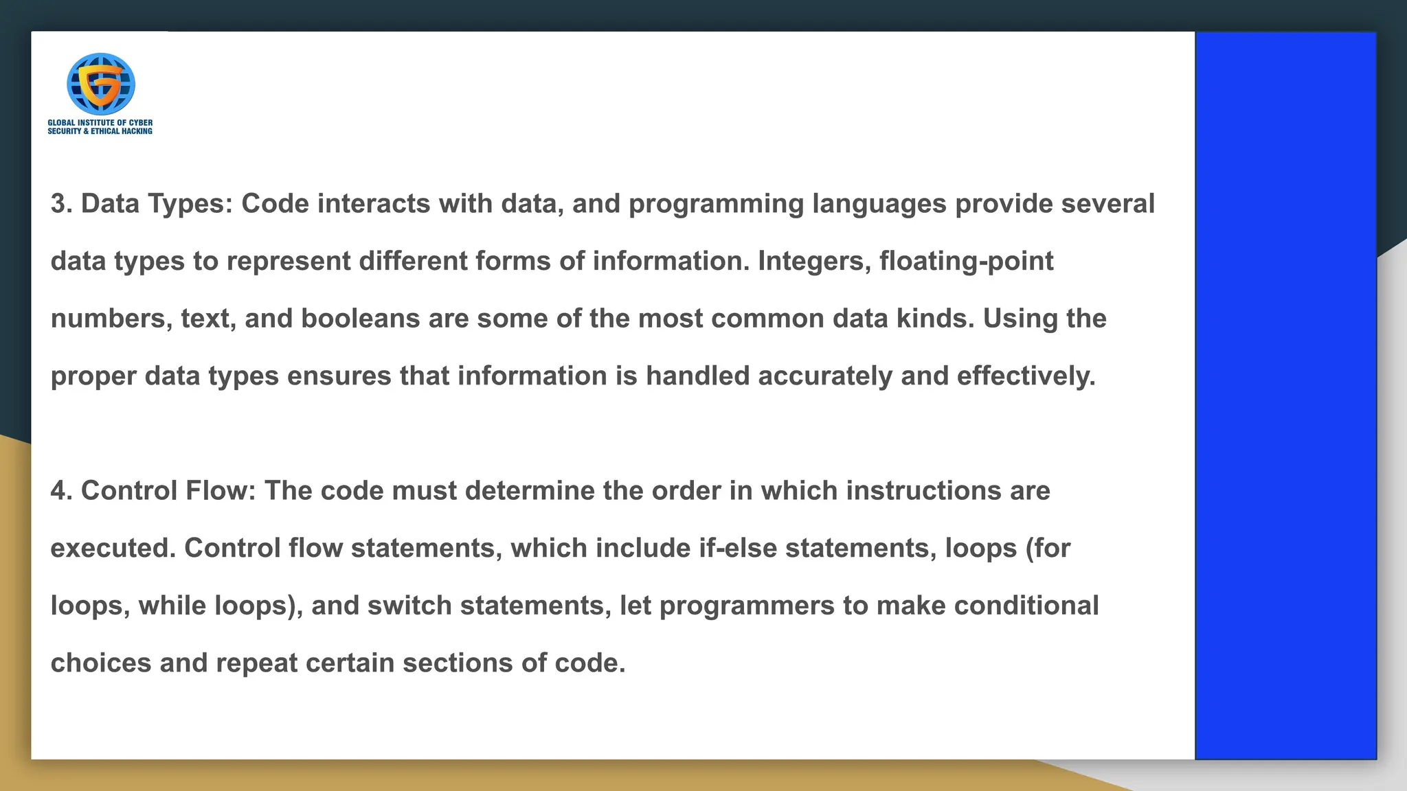3. Data Types: Code interacts with data, and programming languages provide several
data types to represent different forms of information. Integers, floating-point
numbers, text, and booleans are some of the most common data kinds. Using the
proper data types ensures that information is handled accurately and effectively.
4. Control Flow: The code must determine the order in which instructions are
executed. Control flow statements, which include if-else statements, loops (for
loops, while loops), and switch statements, let programmers to make conditional
choices and repeat certain sections of code.
 
