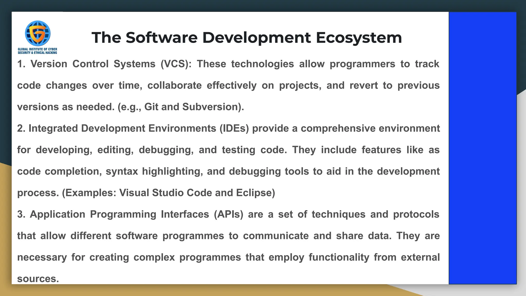 1. Version Control Systems (VCS): These technologies allow programmers to track
code changes over time, collaborate effectively on projects, and revert to previous
versions as needed. (e.g., Git and Subversion).
2. Integrated Development Environments (IDEs) provide a comprehensive environment
for developing, editing, debugging, and testing code. They include features like as
code completion, syntax highlighting, and debugging tools to aid in the development
process. (Examples: Visual Studio Code and Eclipse)
3. Application Programming Interfaces (APIs) are a set of techniques and protocols
that allow different software programmes to communicate and share data. They are
necessary for creating complex programmes that employ functionality from external
sources.
The Software Development Ecosystem
 