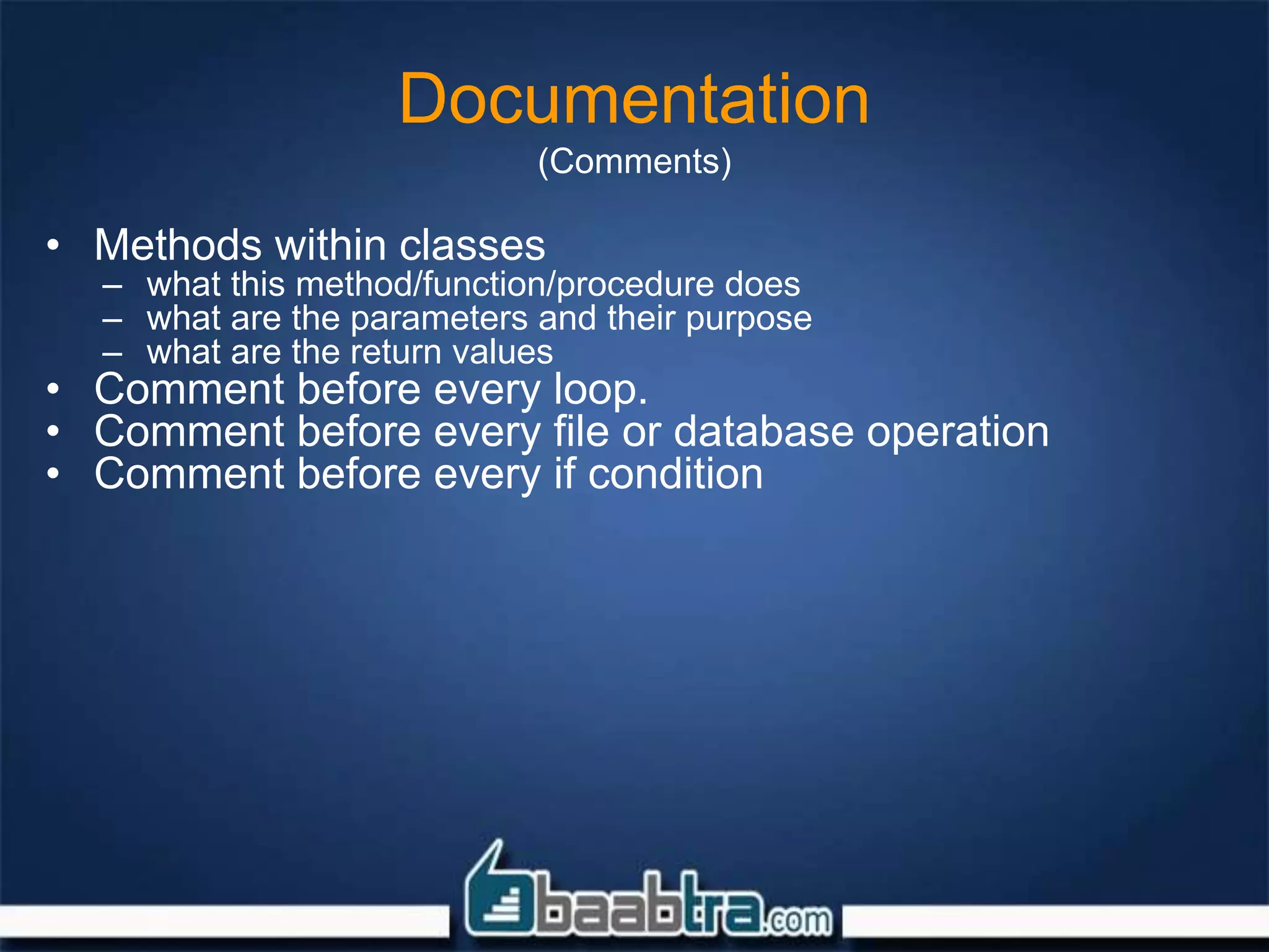 Documentation
(Comments)
• Methods within classes
– what this method/function/procedure does
– what are the parameters and their purpose
– what are the return values
• Comment before every loop.
• Comment before every file or database operation
• Comment before every if condition
 