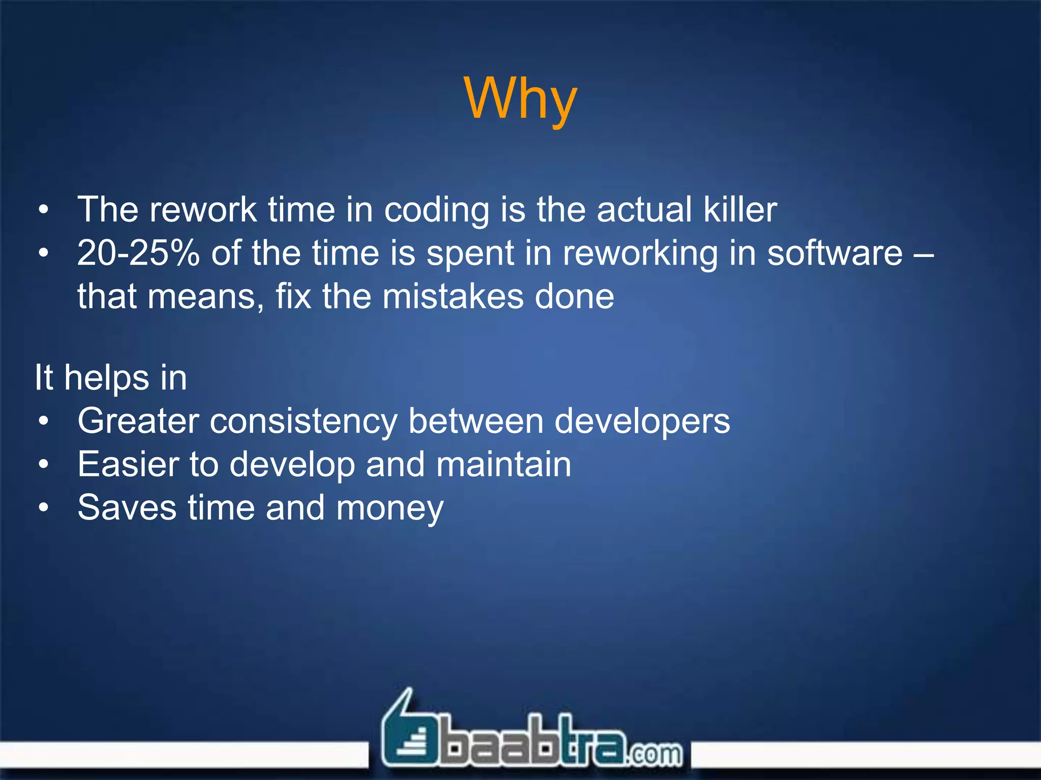 Why
• The rework time in coding is the actual killer
• 20-25% of the time is spent in reworking in software –
that means, fix the mistakes done
It helps in
• Greater consistency between developers
• Easier to develop and maintain
• Saves time and money
 