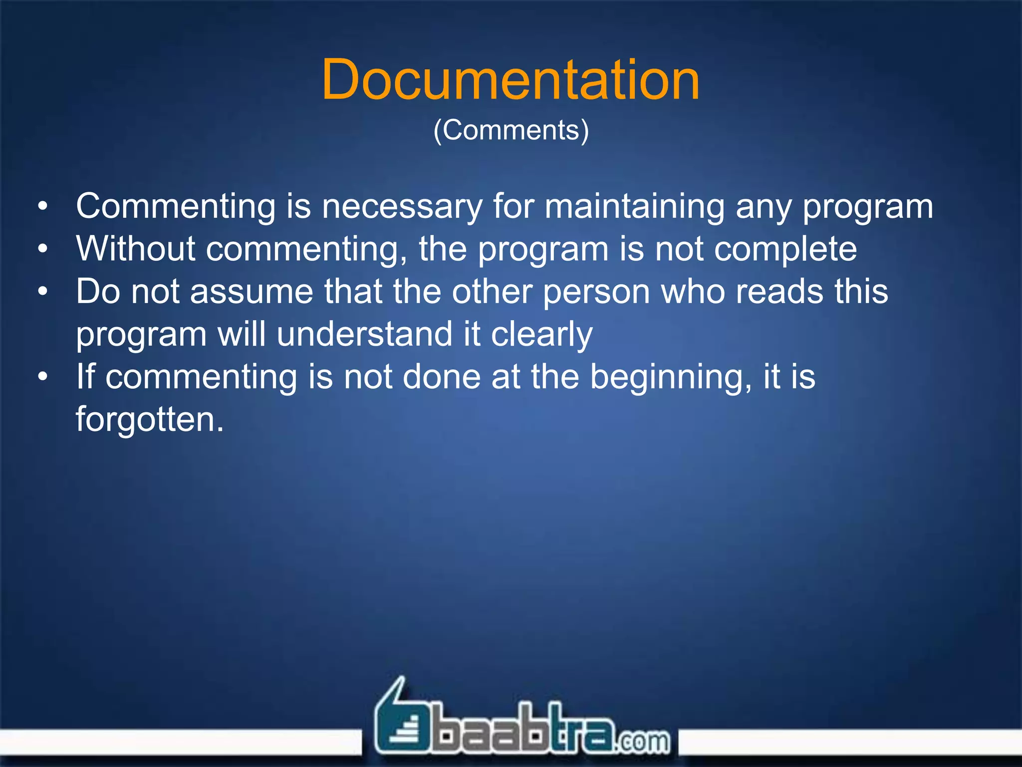 Documentation
(Comments)
• Commenting is necessary for maintaining any program
• Without commenting, the program is not complete
• Do not assume that the other person who reads this
program will understand it clearly
• If commenting is not done at the beginning, it is
forgotten.
 