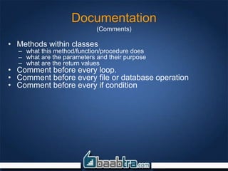Documentation
(Comments)
• Methods within classes
– what this method/function/procedure does
– what are the parameters and their purpose
– what are the return values
• Comment before every loop.
• Comment before every file or database operation
• Comment before every if condition
 
