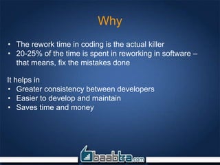 Why
• The rework time in coding is the actual killer
• 20-25% of the time is spent in reworking in software –
that means, fix the mistakes done
It helps in
• Greater consistency between developers
• Easier to develop and maintain
• Saves time and money
 