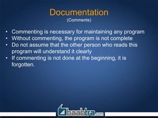 Documentation
(Comments)
• Commenting is necessary for maintaining any program
• Without commenting, the program is not complete
• Do not assume that the other person who reads this
program will understand it clearly
• If commenting is not done at the beginning, it is
forgotten.
 