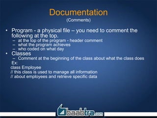 Documentation
(Comments)
• Program - a physical file – you need to comment the
following at the top.
– at the top of the program - header comment
– what the program achieves
– who coded on what day
• Classes
– Comment at the beginning of the class about what the class does
Ex:
class Employee
// this class is used to manage all information
// about employees and retrieve specific data
 