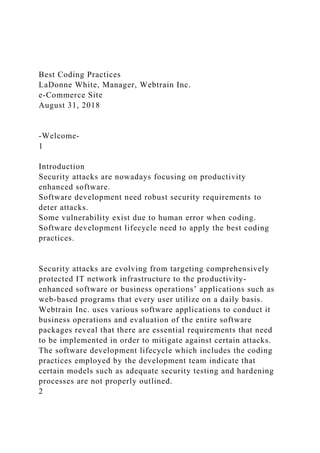Best Coding Practices
LaDonne White, Manager, Webtrain Inc.
e-Commerce Site
August 31, 2018
-Welcome-
1
Introduction
Security attacks are nowadays focusing on productivity
enhanced software.
Software development need robust security requirements to
deter attacks.
Some vulnerability exist due to human error when coding.
Software development lifecycle need to apply the best coding
practices.
Security attacks are evolving from targeting comprehensively
protected IT network infrastructure to the productivity-
enhanced software or business operations’ applications such as
web-based programs that every user utilize on a daily basis.
Webtrain Inc. uses various software applications to conduct it
business operations and evaluation of the entire software
packages reveal that there are essential requirements that need
to be implemented in order to mitigate against certain attacks.
The software development lifecycle which includes the coding
practices employed by the development team indicate that
certain models such as adequate security testing and hardening
processes are not properly outlined.
2
 