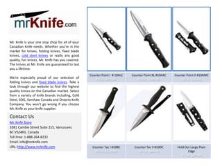 Mr. Knife is your one stop shop for all of your
Canadian Knife needs. Whether you're in the
market for knives, folding knives, fixed blade
knives, cold steel knives or really any good
quality, fun knives, Mr. Knife has you covered.
The knives at Mr. Knife are guaranteed to last
you a lifetime.
We're especially proud of our selection of
folding knives and fixed blade knives. Take a
look through our website to find the highest
quality knives on the Canadian market. Select
from a variety of knife brands including, Cold
Steel, SOG, Kershaw Canada and Ontario Knife
Company. You won't go wrong if you choose
Mr. Knife as your knife supplier.

Counter Point I # 10ALC

Counter Point XL #10AXC

Counter Point II #10AMC

Price: $72.00

Price: $100.00

Price: $56.00

Counter Tac I #10BC

Counter Tac II #10DC

Price: $100.00

Price: $84.00

Hold Out Large Plain
Edge

Contact Us
Mr. Knife Store
3381 Cambie Street Suite 215, Vancouver,
BC V5Z4R3, Canada
Toll Free: 1-888-264-8232
Email: info@mrknife.com
URL: http://www.mrknife.com

Price: $92.00

 